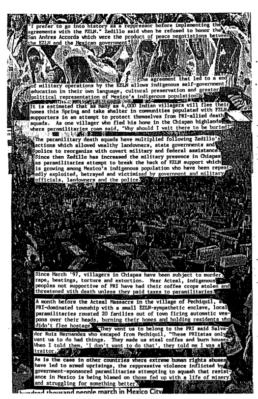 B9 Bloxceomcnts vith the FZLN.- Zedillo said vhen he refused to hanor O Sen Aices Accords hch vere the”prodvet of peace o nmurg betuee? i  o N  2  e  N ..&‘!h e That 1  | < AR kThe agreement  e Wil s s Toaspenos e -poverment T Erce v onena.-cubtova. praserontion g  e L ihin o  flic 15 estinated that a3 many as 4,000 I  flicoes thia Spring and take sheiter in comunities popu  eopporters in sn attempt to protect theaselves Irom FRI-  ks one villager vho fled his hane in the Chiapan highlandsfs ien"toan said, “ihy should T uslt there to be buried?l  The parar 1itary death squads have miltiplied foljoving Zedillo’ ections vhich slloved vealthy landomers, state goverments and|  N/  AN Cince chen Zaat1lo has increased the mi1tacy presonce.in Chispar) B s pacaniiscarien attampt to break the hack of FeLN support shich RIS Teoving among exicot indigencos population sho have been repesi il R 1 ot g il by ot e e : Leniomere ani e pol ice HERIETONNG o  + villagers in Chiapas have been subject to mrdery W cepe, beatings, ’torture and extortion. Near Acteal, indigenous peopes not suppoctive of FRI have had their coffee’crops stolenanc] ned with death unless the  cre in the village of Pechiquil, PRI-dominated towship vith o smll EZUN-syspathetic enclave, iocall  e extreme human rights ahuse: have 1ed to armed uprisings, the reppressive violence inflicted bykd sovernment -sponsored paramiiitari  ance in Nexico is being hlaned on those fed up uith [and strugsling for something bettery i  